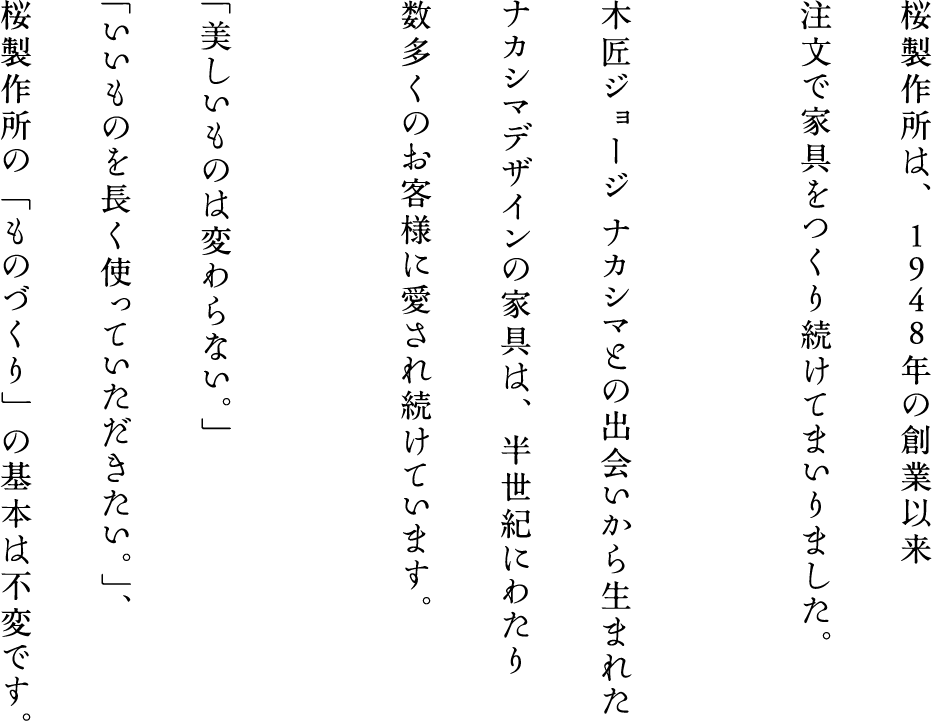 桜製作所は、1948年の創業以来高級注文家具をつくり続けてまいりました。木匠ジョージ ナカシマとの出会いから生まれたナカシマデザインの家具は、半世紀にわたり数多くのお客様に愛され続けています。「美しいものは変わらない」「いいものを長く使っていただきたい。」、桜製作所の「ものづくり」の基本も不変です。